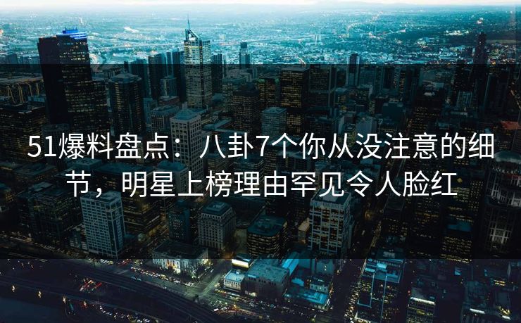 51爆料盘点：八卦7个你从没注意的细节，明星上榜理由罕见令人脸红