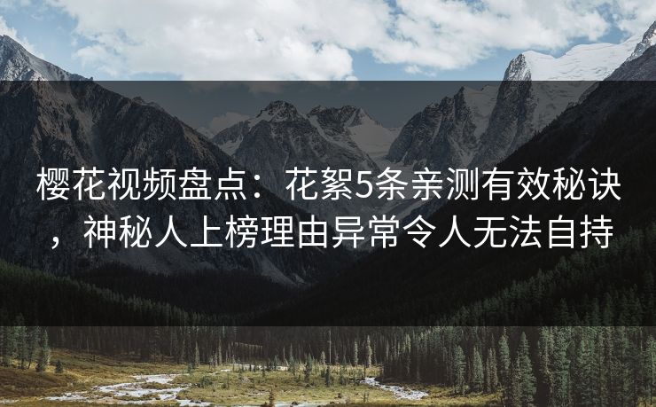 樱花视频盘点：花絮5条亲测有效秘诀，神秘人上榜理由异常令人无法自持