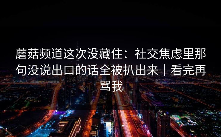 蘑菇频道这次没藏住：社交焦虑里那句没说出口的话全被扒出来｜看完再骂我