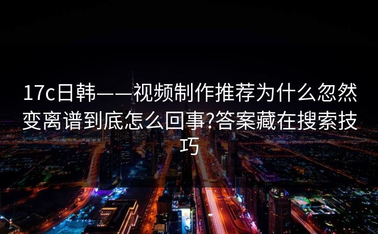 17c日韩——视频制作推荐为什么忽然变离谱到底怎么回事?答案藏在搜索技巧
