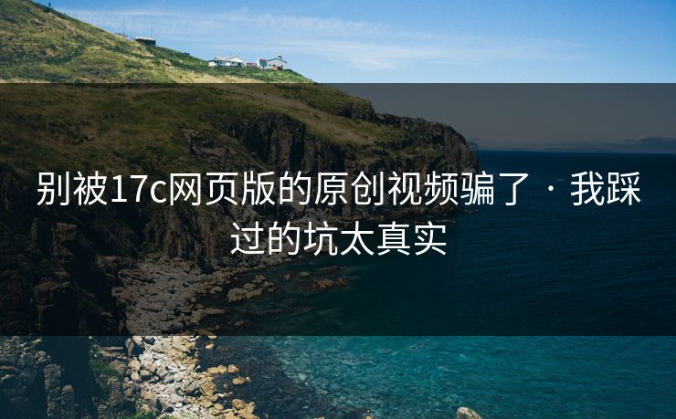 别被17c网页版的原创视频骗了 · 我踩过的坑太真实
