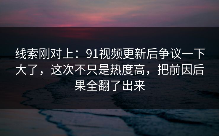 线索刚对上：91视频更新后争议一下大了，这次不只是热度高，把前因后果全翻了出来