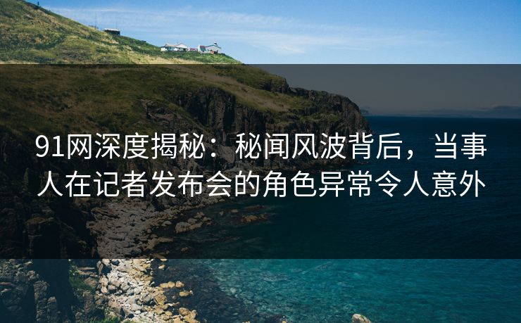 91网深度揭秘：秘闻风波背后，当事人在记者发布会的角色异常令人意外